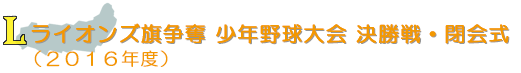 ライオンズ旗争奪 少年野球大会 決勝戦・閉会式(2016年度)